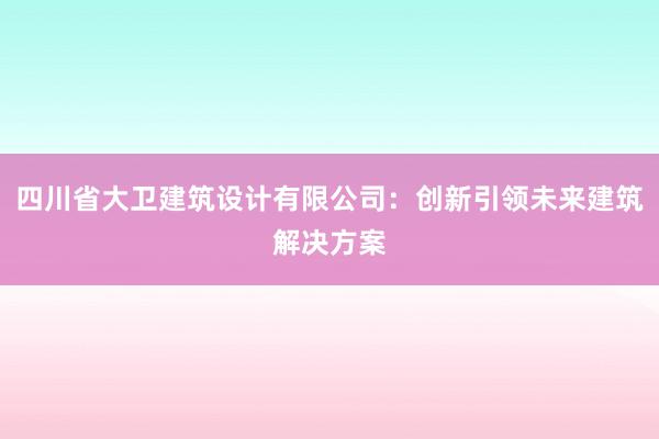 四川省大卫建筑设计有限公司：创新引领未来建筑解决方案